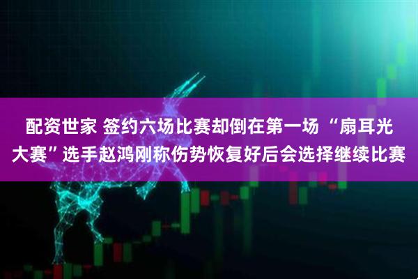配资世家 签约六场比赛却倒在第一场 “扇耳光大赛”选手赵鸿刚称伤势恢复好后会选择继续比赛