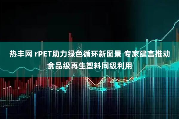 热丰网 rPET助力绿色循环新图景 专家建言推动食品级再生塑料同级利用