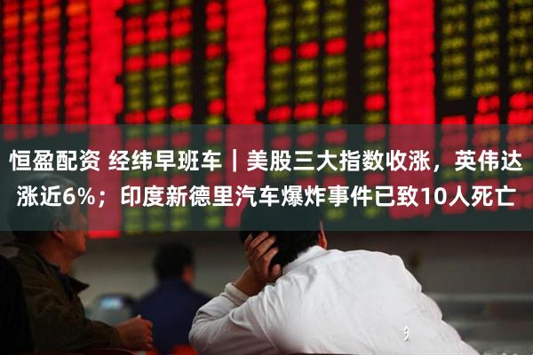 恒盈配资 经纬早班车｜美股三大指数收涨，英伟达涨近6%；印度新德里汽车爆炸事件已致10人死亡