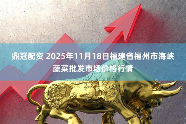 鼎冠配资 2025年11月18日福建省福州市海峡蔬菜批发市场价格行情