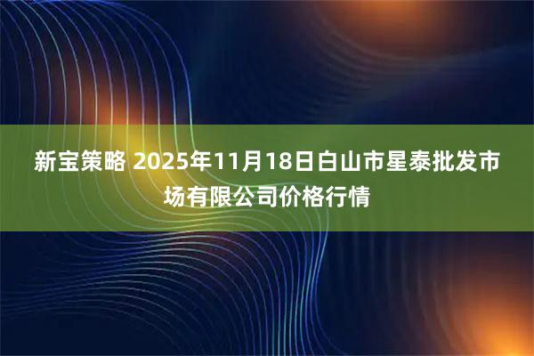 新宝策略 2025年11月18日白山市星泰批发市场有限公司价格行情