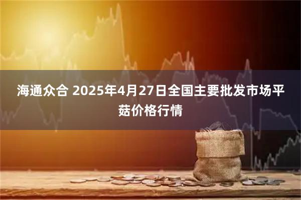 海通众合 2025年4月27日全国主要批发市场平菇价格行情