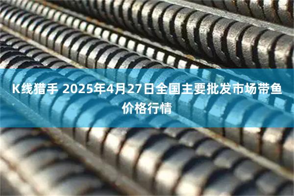 K线猎手 2025年4月27日全国主要批发市场带鱼价格行情