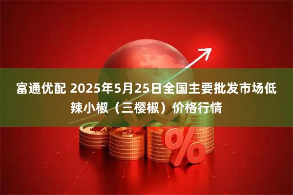 富通优配 2025年5月25日全国主要批发市场低辣小椒（三樱椒）价格行情