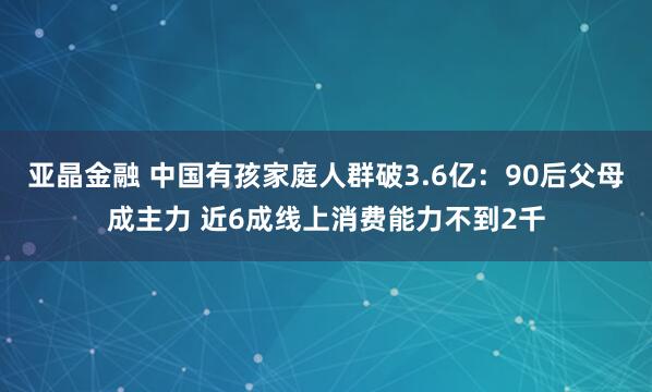 亚晶金融 中国有孩家庭人群破3.6亿：90后父母成主力 近6成线上消费能力不到2千