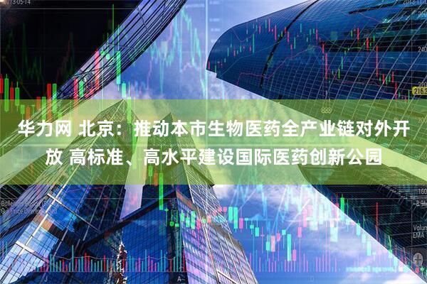 华力网 北京：推动本市生物医药全产业链对外开放 高标准、高水平建设国际医药创新公园