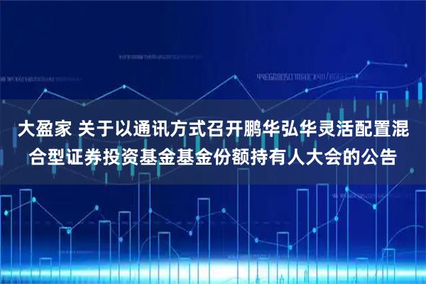 大盈家 关于以通讯方式召开鹏华弘华灵活配置混合型证券投资基金基金份额持有人大会的公告
