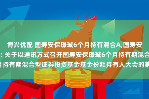 博兴优配 国寿安保璟珹6个月持有混合A,国寿安保璟珹6个月持有混合C: 关于以通讯方式召开国寿安保璟珹6个月持有期混合型证券投资基金基金份额持有人大会的第二次提示性公告