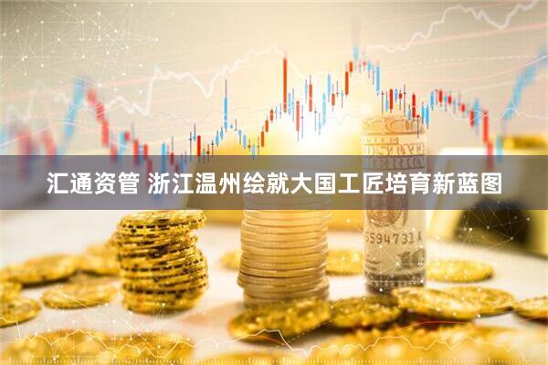 汇通资管 浙江温州绘就大国工匠培育新蓝图