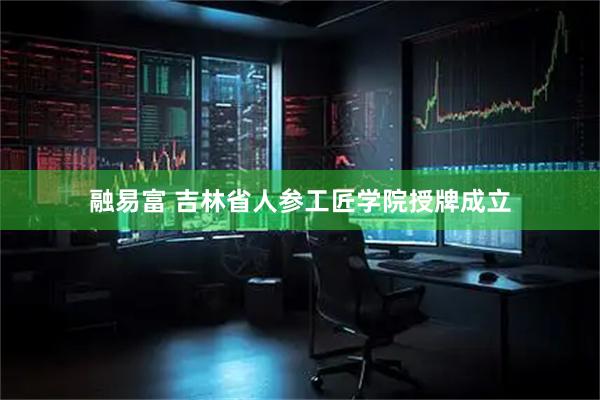 融易富 吉林省人参工匠学院授牌成立