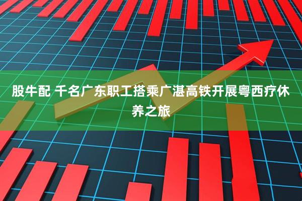股牛配 千名广东职工搭乘广湛高铁开展粤西疗休养之旅