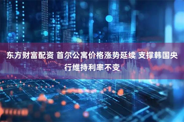 东方财富配资 首尔公寓价格涨势延续 支撑韩国央行维持利率不变