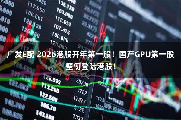 广发E配 2026港股开年第一股！国产GPU第一股壁仞登陆港股！