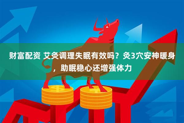 财富配资 艾灸调理失眠有效吗？灸3穴安神暖身，助眠稳心还增强体力
