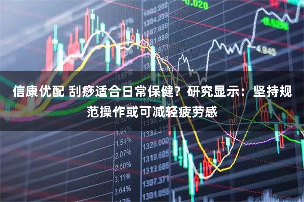 信康优配 刮痧适合日常保健？研究显示：坚持规范操作或可减轻疲劳感