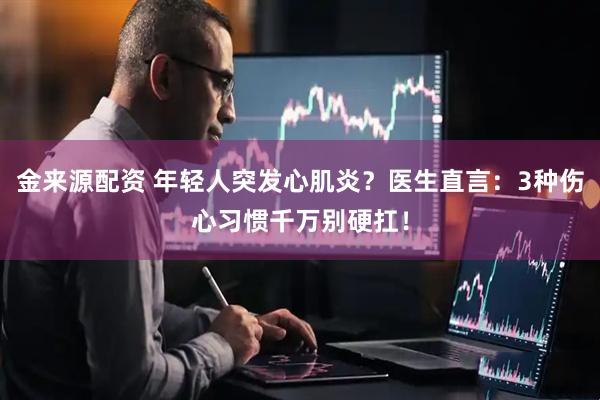 金来源配资 年轻人突发心肌炎？医生直言：3种伤心习惯千万别硬扛！
