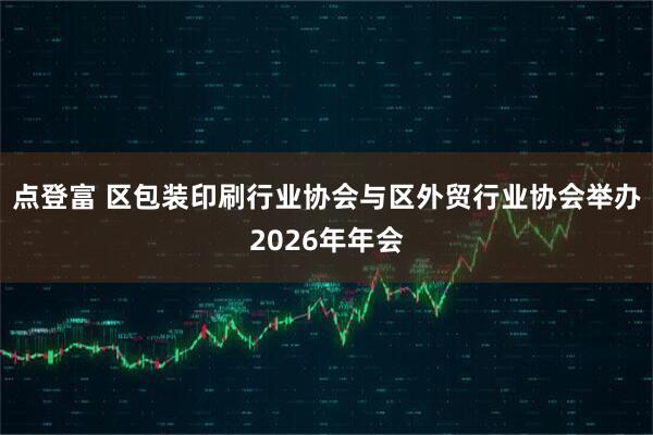 点登富 区包装印刷行业协会与区外贸行业协会举办2026年年会