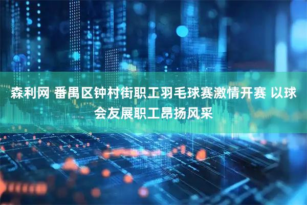 森利网 番禺区钟村街职工羽毛球赛激情开赛 以球会友展职工昂扬风采