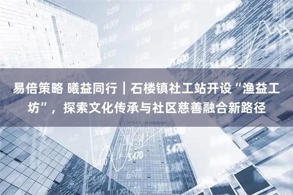 易倍策略 曦益同行︱石楼镇社工站开设“渔益工坊”，探索文化传承与社区慈善融合新路径