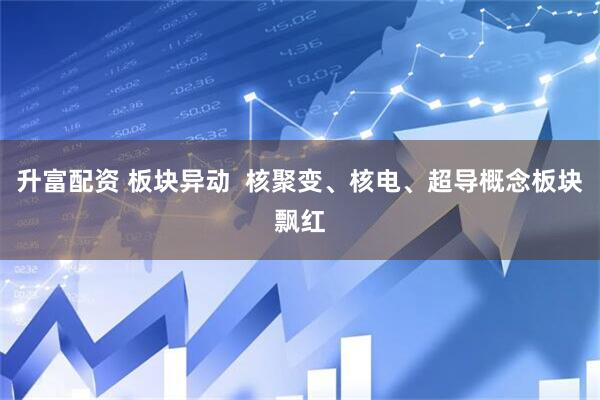 升富配资 板块异动  核聚变、核电、超导概念板块飘红