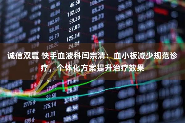 诚信双赢 快手血液科闫宗清：血小板减少规范诊疗，个体化方案提升治疗效果