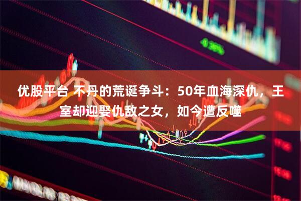 优股平台 不丹的荒诞争斗：50年血海深仇，王室却迎娶仇敌之女，如今遭反噬