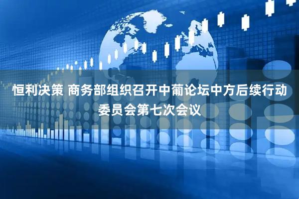 恒利决策 商务部组织召开中葡论坛中方后续行动委员会第七次会议