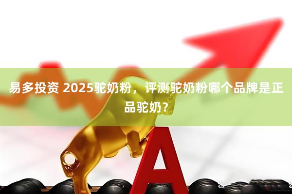 易多投资 2025驼奶粉，评测驼奶粉哪个品牌是正品驼奶？