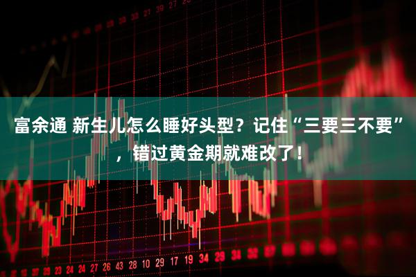 富余通 新生儿怎么睡好头型？记住“三要三不要”，错过黄金期就难改了！