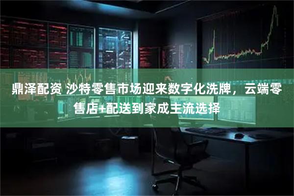 鼎泽配资 沙特零售市场迎来数字化洗牌，云端零售店+配送到家成主流选择