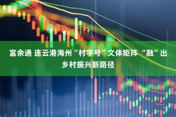 富余通 连云港海州“村字号”文体矩阵 “融”出乡村振兴新路径