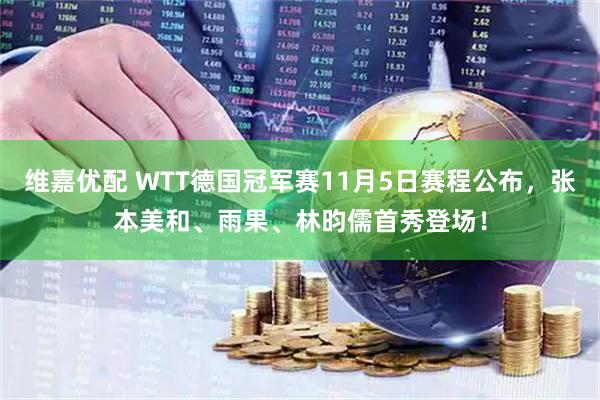 维嘉优配 WTT德国冠军赛11月5日赛程公布，张本美和、雨果、林昀儒首秀登场！