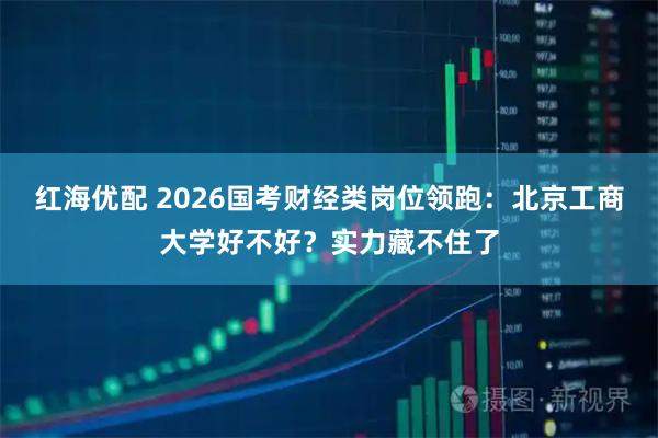 红海优配 2026国考财经类岗位领跑：北京工商大学好不好？实力藏不住了
