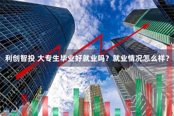 利创智投 大专生毕业好就业吗？就业情况怎么样？